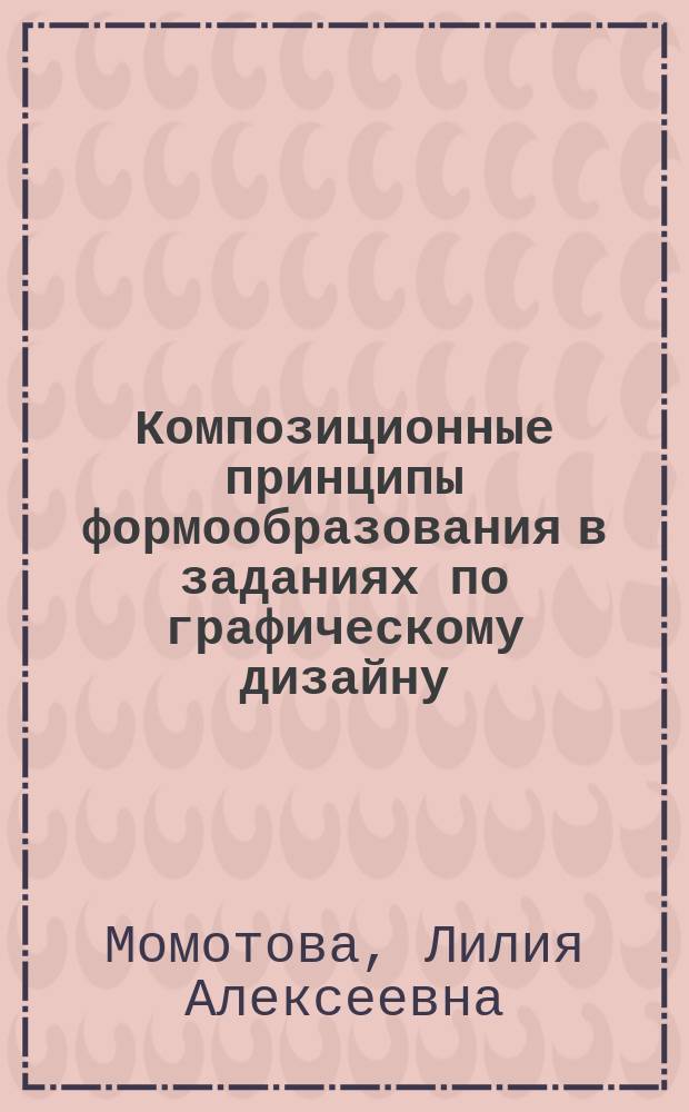 Композиционные принципы формообразования в заданиях по графическому дизайну : учебно-методическое пособие : для студентов-дизайнеров факультета образовательных технологий и дизайна