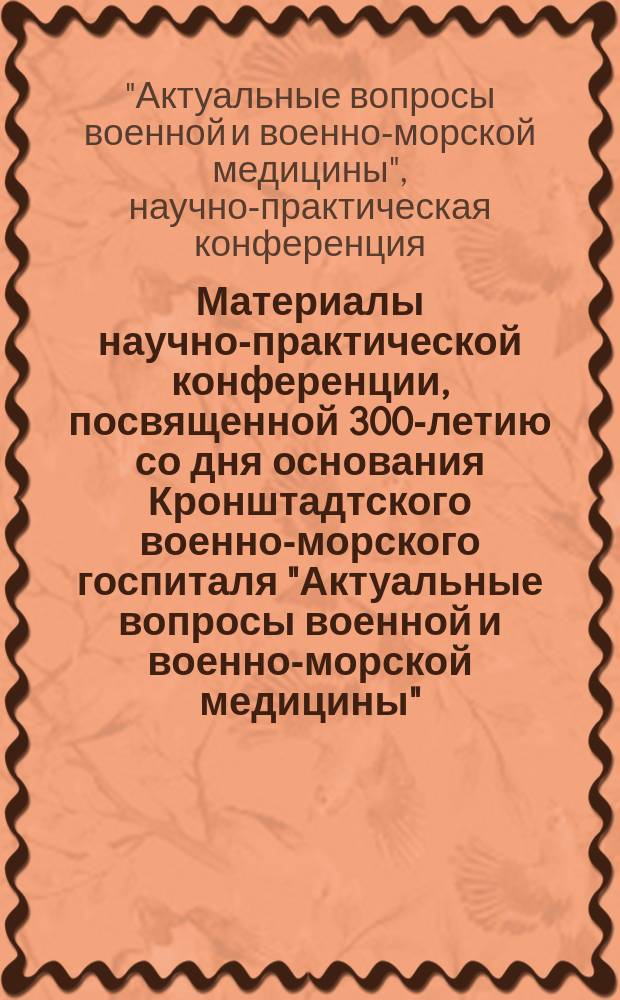 Материалы научно-практической конференции, посвященной 300-летию со дня основания Кронштадтского военно-морского госпиталя "Актуальные вопросы военной и военно-морской медицины", [14-15 июня 2017 года]