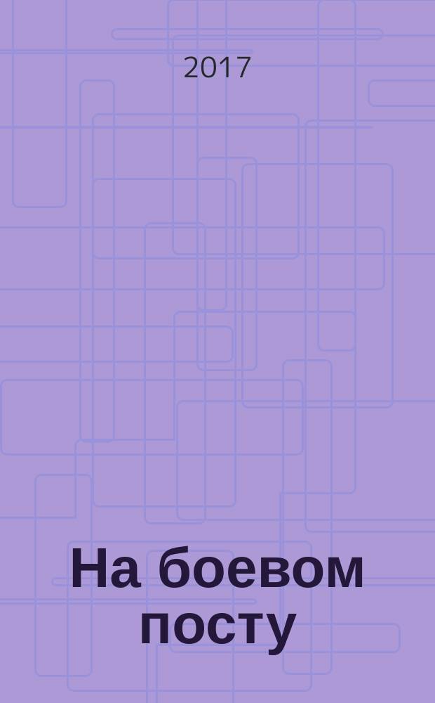На боевом посту : Ежемес. воен.-полит. журн. Изд. Полит. упр. внутрен. и конвойн. войск М-ва вн. дел СССР. 2017, май