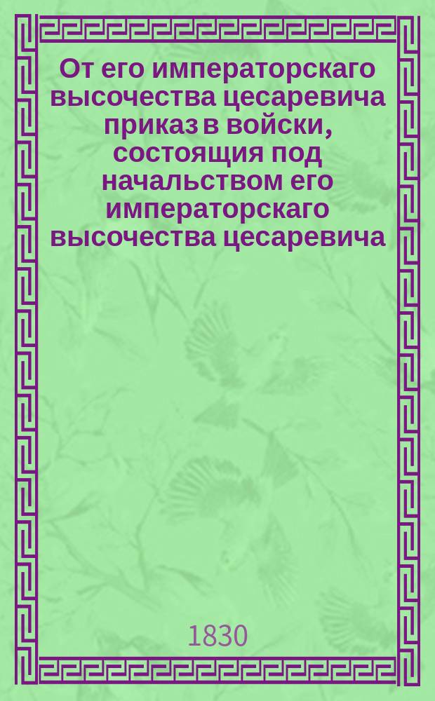 От его императорскаго высочества цесаревича приказ в войски, состоящия под начальством его императорскаго высочества цесаревича. : О признательности и благодарности всем от вышнего до нижнего чина удостоившихся высочайшего смотра 6-го июня 1830 г.