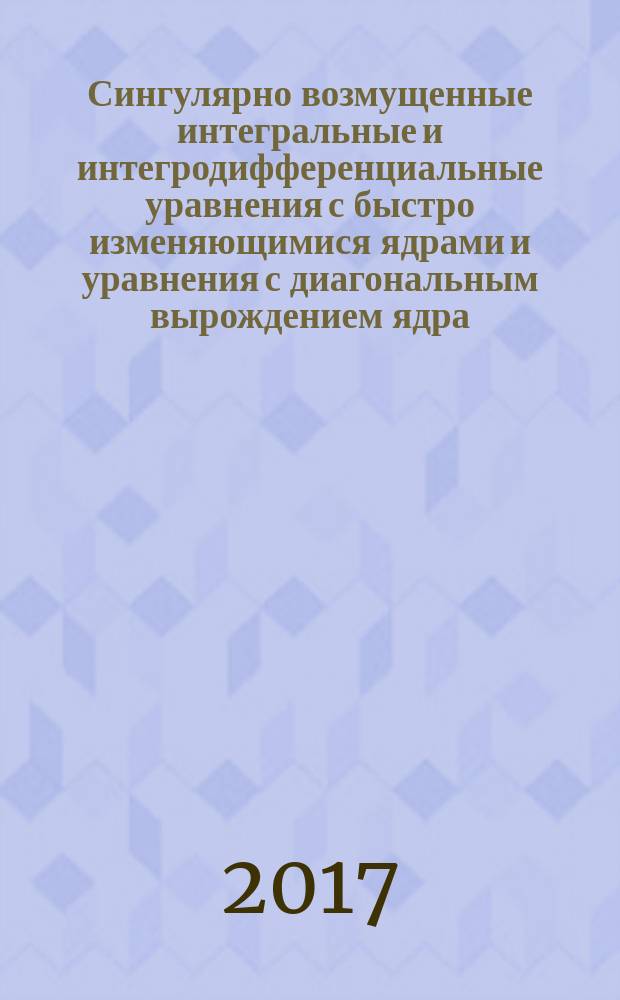 Сингулярно возмущенные интегральные и интегродифференциальные уравнения с быстро изменяющимися ядрами и уравнения с диагональным вырождением ядра