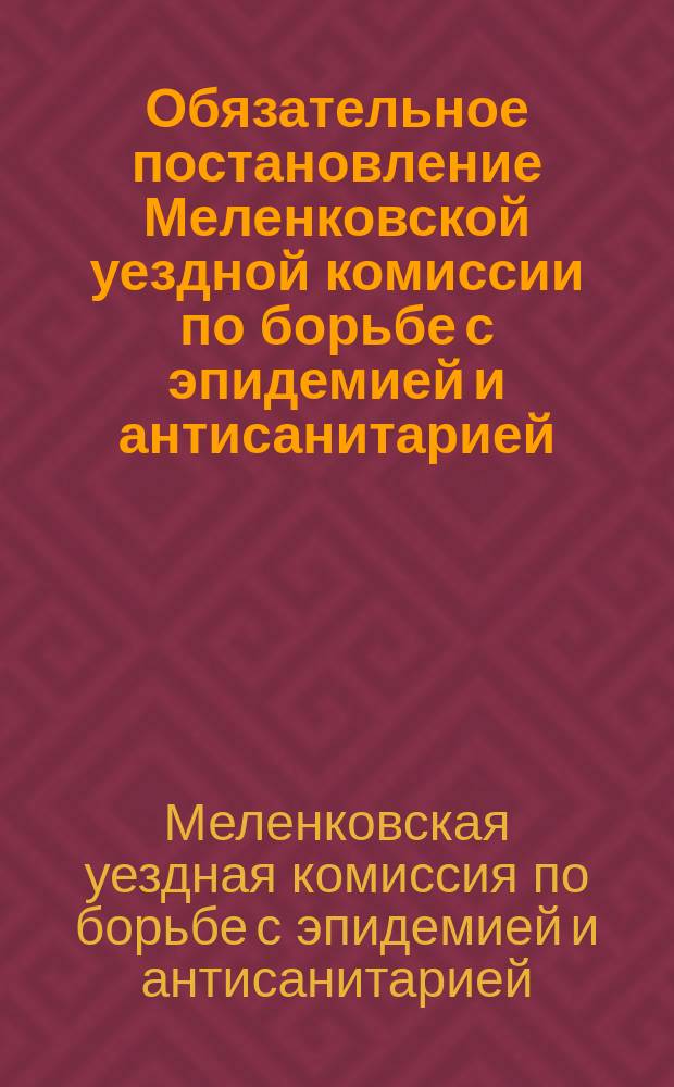 Обязательное постановление Меленковской уездной комиссии по борьбе с эпидемией и антисанитарией, утвержденное Президиумом Уездного исполнительного комитета: г. Меленки, Влад. губ., 12 июня 1919 г. : листовка