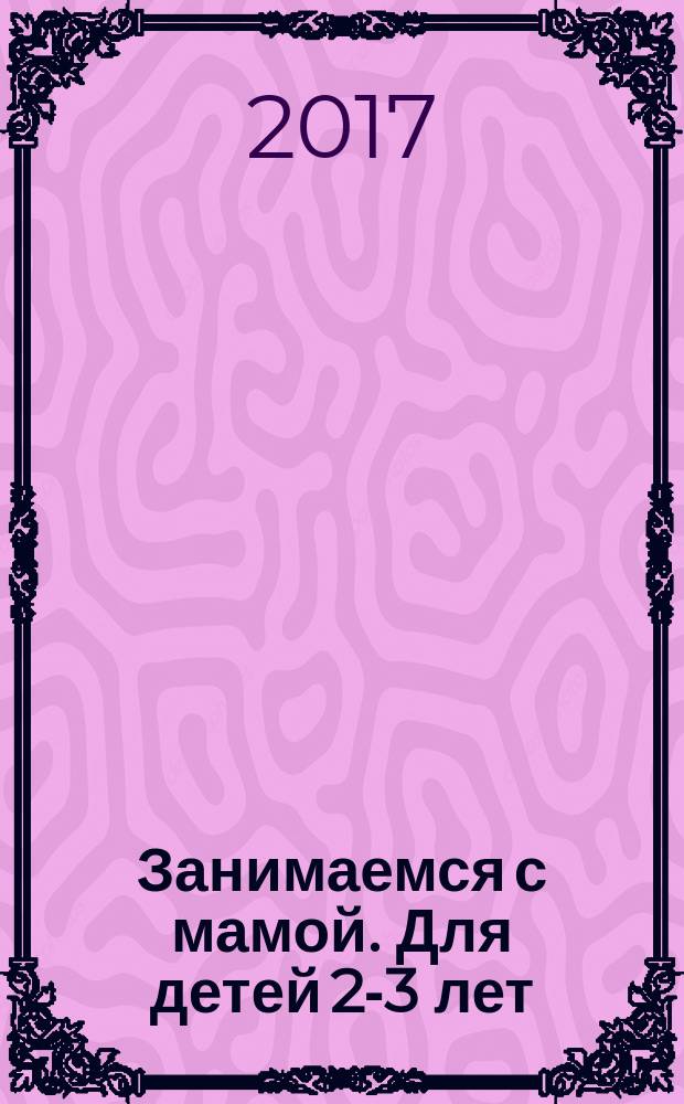 Занимаемся с мамой. Для детей 2-3 лет : развивающие задания для самых маленьких непосед : пособие для развивающего обучения : для старшего дошкольного возраста : 0+