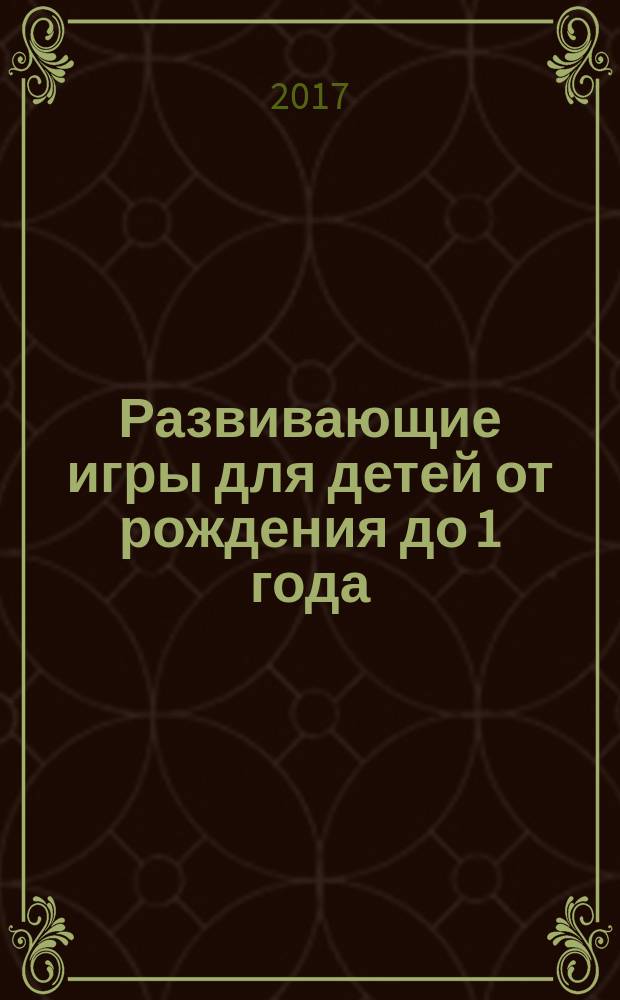 Развивающие игры для детей от рождения до 1 года : пособие для развивающего обучения : улыбаемся, играем, развиваемся, растём : для чтения взрослыми детям : 0+