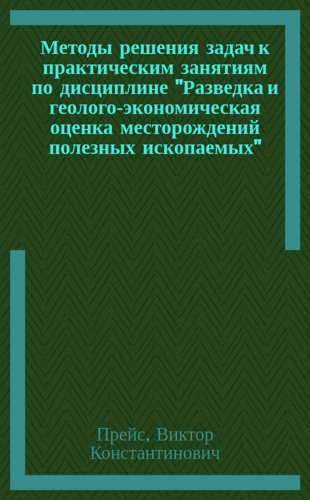 Методы решения задач к практическим занятиям по дисциплине "Разведка и геолого-экономическая оценка месторождений полезных ископаемых" : учебное пособие
