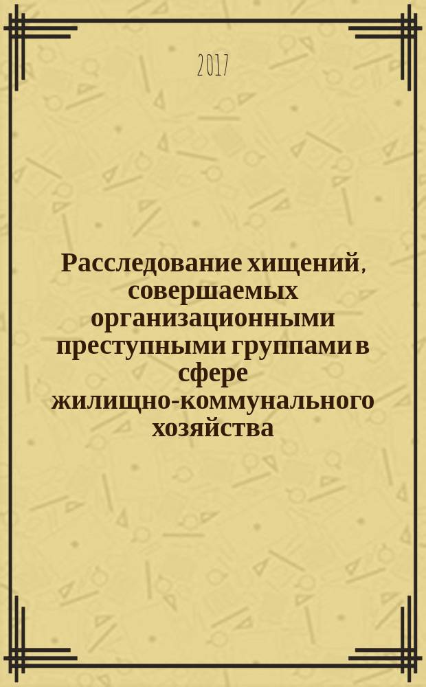 Расследование хищений, совершаемых организационными преступными группами в сфере жилищно-коммунального хозяйства (вопросы организации и криминалистической методики) : учебное пособие