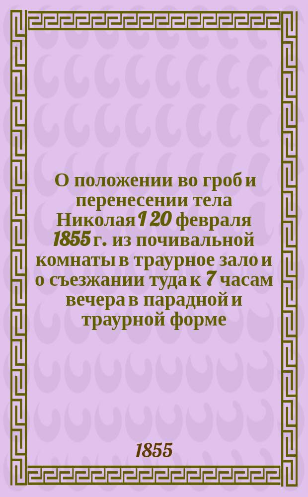 [О положении во гроб и перенесении тела Николая I 20 февраля 1855 г. из почивальной комнаты в траурное зало и о съезжании туда к 7 часам вечера в парадной и траурной форме]