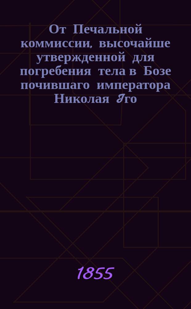 От Печальной коммиссии, высочайше утвержденной для погребения тела в Бозе почившаго императора Николая Iго. Объявление. : О переносе тела Николая I из Зимнего дворца в Петропавловский собор 27 февр. 1855 г., в порядке, определенном Церемониалом