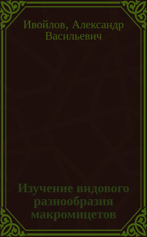 Изучение видового разнообразия макромицетов = Study of species diversity of macromycets : учебное пособие : для бакалавров и магистрантов по направлению подготовки "Биология" всех форм обучения