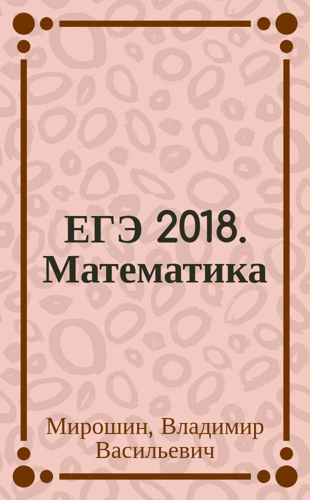 ЕГЭ 2018. Математика : решение задач : сдаем без проблем! : подробные решения более 500 задач, краткий справочный материал, ответы и комментарии : для старшего школьного возраста