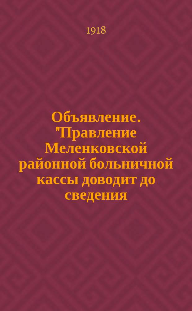 Объявление. "Правление Меленковской районной больничной кассы доводит до сведения...": [Об увеличении пособий по болезням и родам, установленных 2-м делегатским собранием 3-го окт. 1918 г. : листовка