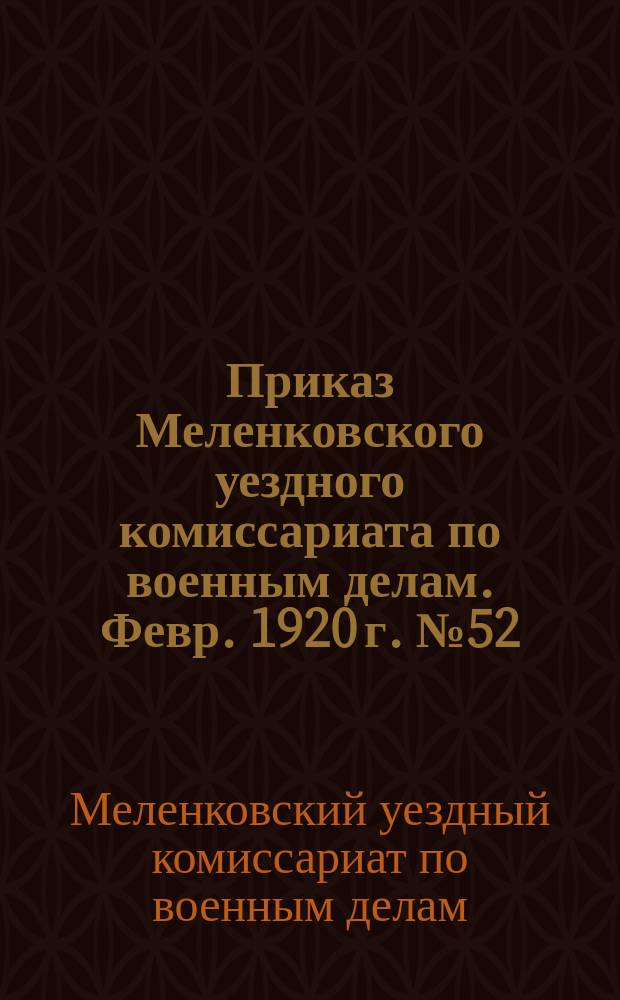 Приказ Меленковского уездного комиссариата по военным делам. Февр. 1920 г. № 52: г. Меленки, Владимир. губ. : о трудовой мобилизации мужчин до 50 лет, работавших в течение последних 10 лет на железных дорогах : листовка