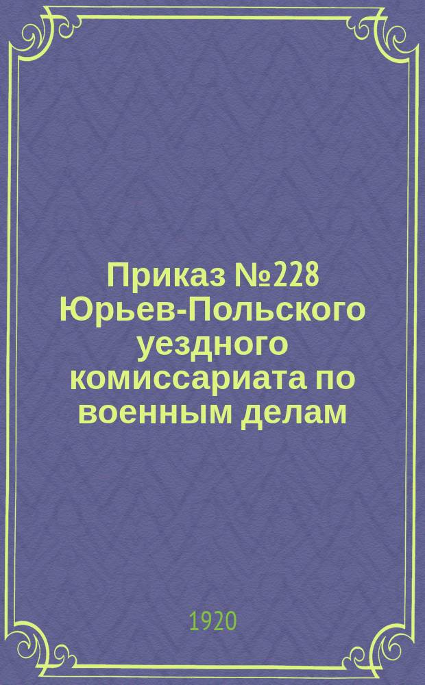 Приказ № 228 Юрьев-Польского уездного комиссариата по военным делам: г. Юрьев-Польский, Владимирской губ., 22 июня 1920 г.: О пересмотре всех отсрочек, данных ранее Юрьев-Польской уездной особой комиссией по отсрочкам : листовка