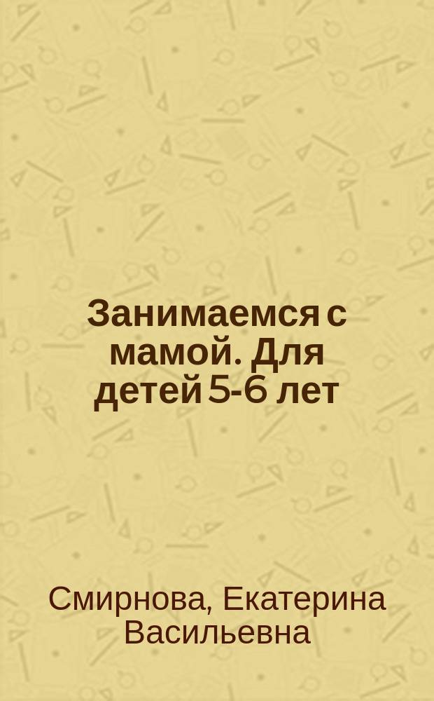 Занимаемся с мамой. Для детей 5-6 лет : развивающие задания для самых маленьких непосед : пособие для развивающего обучения : для старшего дошкольного возраста : 0+