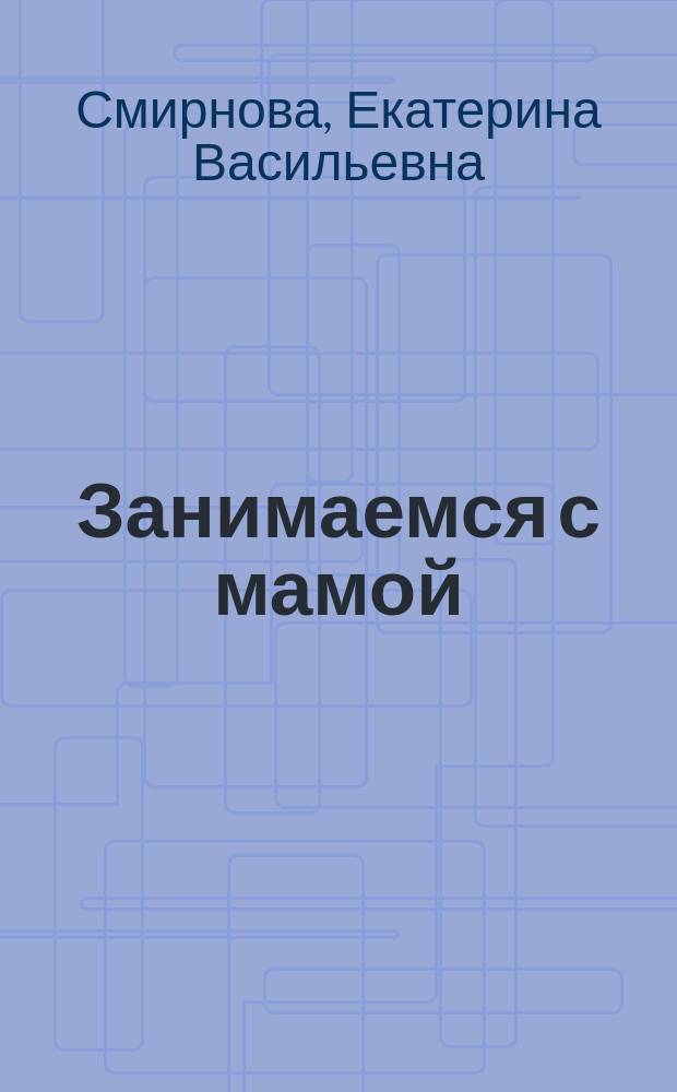 Занимаемся с мамой : Е. В. Смирнова ; художники Е. Смирнова, А. Кузьменко