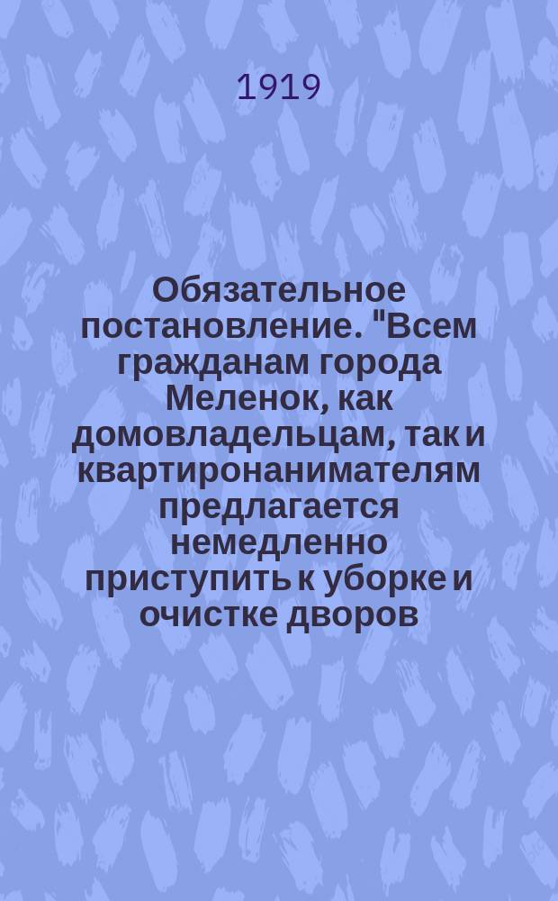 Обязательное постановление. "Всем гражданам города Меленок, как домовладельцам, так и квартиронанимателям предлагается немедленно приступить к уборке и очистке дворов, усадеб и прилегающих уличных участков..." : листовка