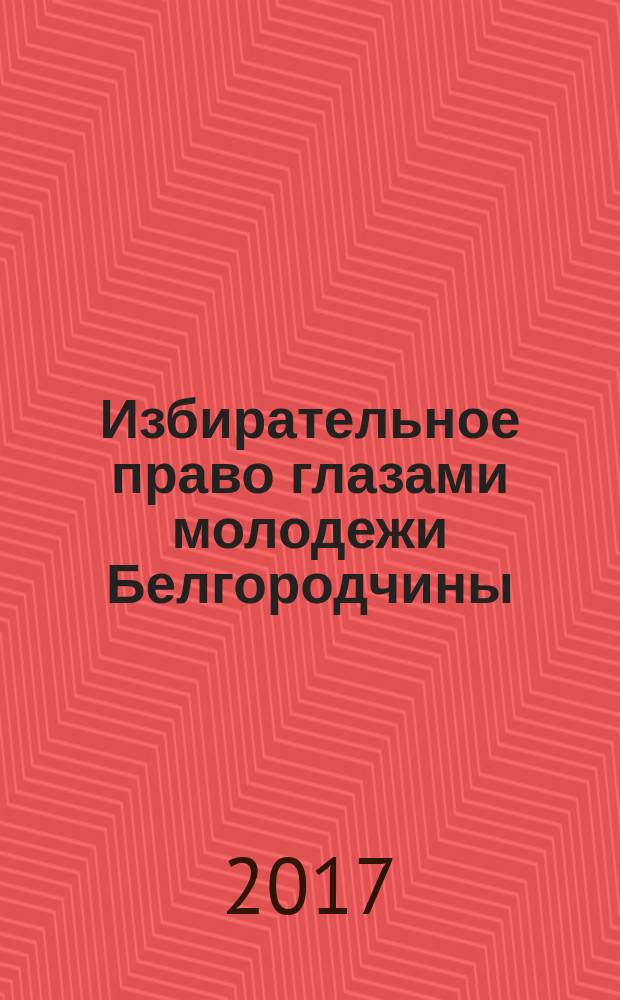 Избирательное право глазами молодежи Белгородчины : сборник материалов областного конкурса на лучшую работу по вопросам избирательного права и избирательного процесса, повышения правовой и политической культуры избирателей (участников референдума), организаторов выборов в органы государственной власти, органы местного самоуправления и участников избирательных кампаний в 2016-2017 учебном году