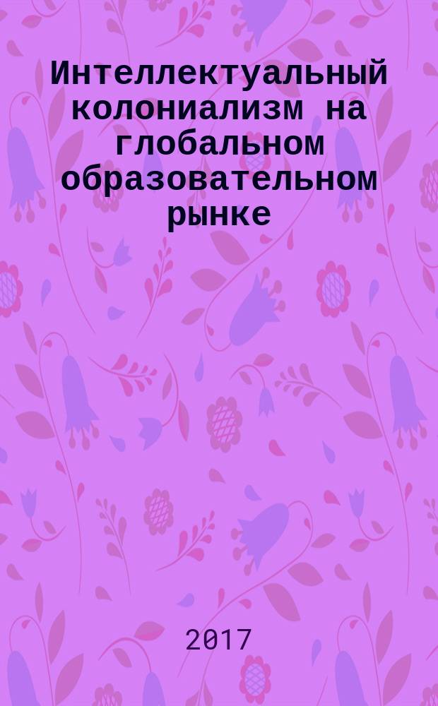 Интеллектуальный колониализм на глобальном образовательном рынке = Intellectual colonialism on the global education market : монография : сборник : по материалам круглого стола, проходившего в рамках V Всероссийского социологического конгресса (ВСК-4) "Социология и общество: социальное неравенство и социальная справедливость" (Екатеринбург, 19-21 октября 2016 г.)