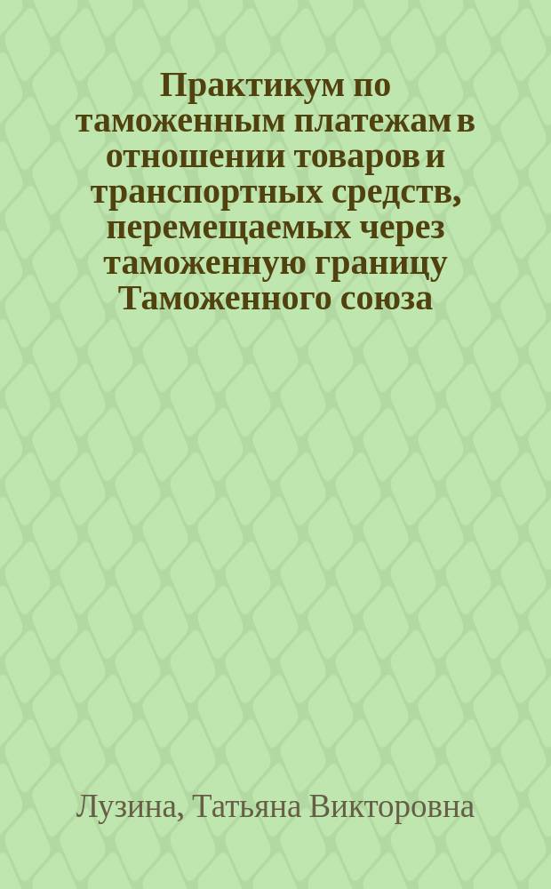 Практикум по таможенным платежам в отношении товаров и транспортных средств, перемещаемых через таможенную границу Таможенного союза : учебное пособие