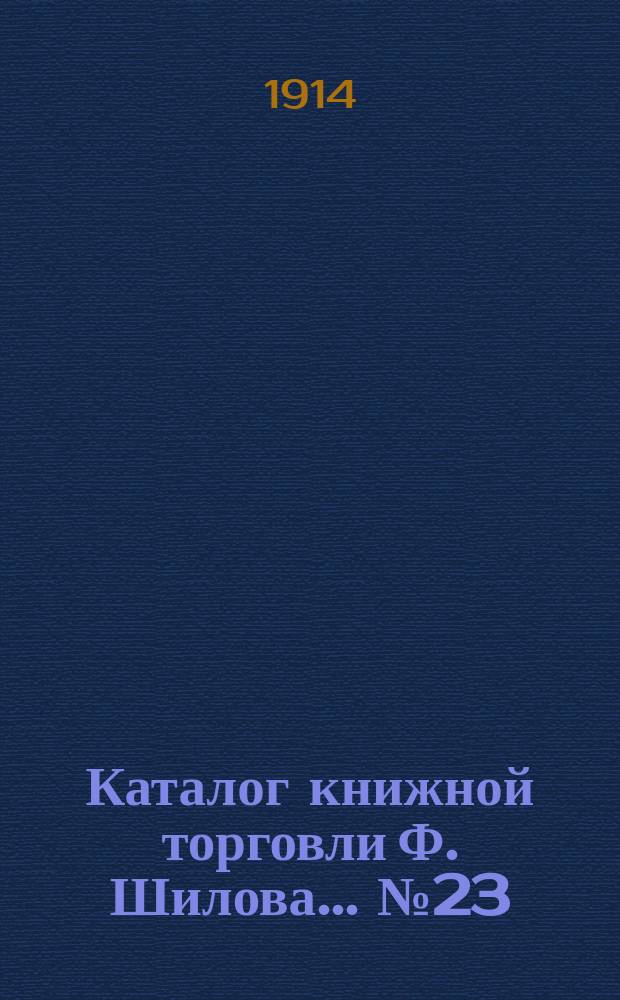 Каталог книжной торговли Ф. Шилова... № 23 : Русские книги XVIII и начала XIX вв. из библиотек: сенатора времен Имп. Екатерины II И. Селифонтова, и П Нащокина ; Современные книги последних приобретений