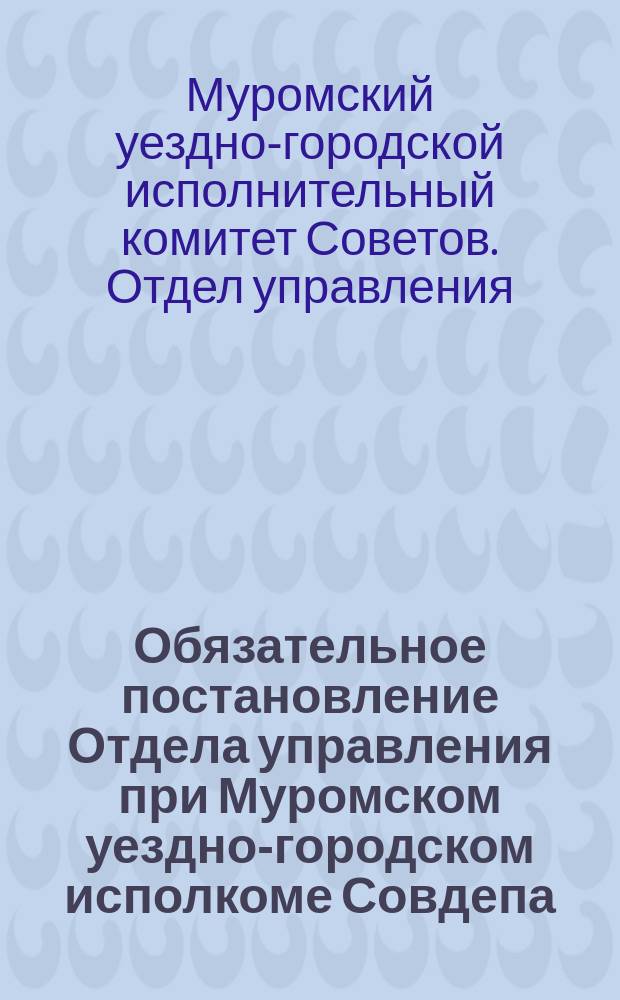 Обязательное постановление Отдела управления при Муромском уездно-городском исполкоме Совдепа. г. Муром, 6-го сент. 1919 г. : о регистрации бывших чиновников, офицеров, владельцев предприятий и др. : листовка