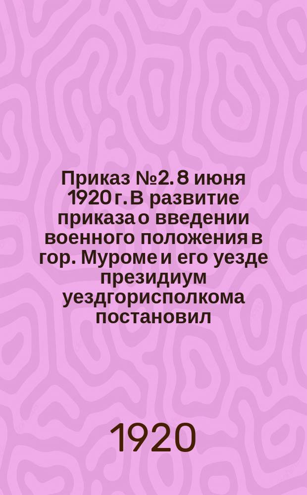 Приказ № 2. 8 июня [19]20 г. В развитие приказа о введении военного положения в гор. Муроме и его уезде президиум уездгорисполкома постановил... : о запрещении хождения по городу с 2 часов ночи до 6 час. утра, включении частных телефонов и др. : листовка