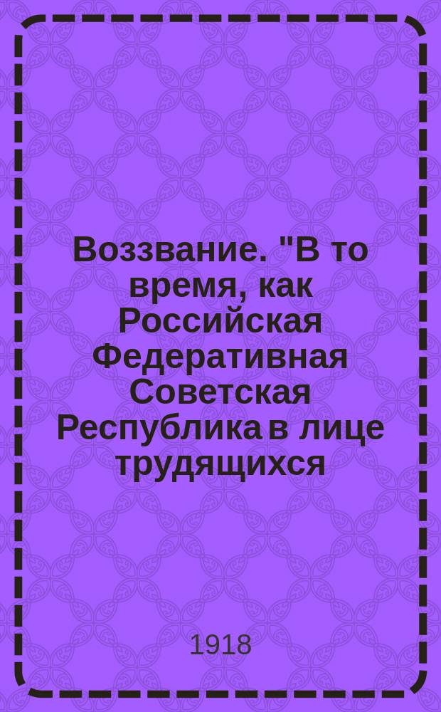 Воззвание. "В то время, как Российская Федеративная Советская Республика в лице трудящихся, рабочих и крестьян занята строительством социалистической республики..." : листовка