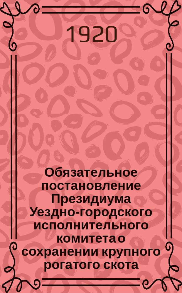 Обязательное постановление Президиума Уездно-городского исполнительного комитета о сохранении крупного рогатого скота - быков, 27 окт. 1920 г. : листовка
