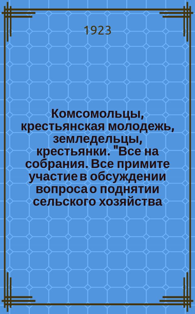 Комсомольцы, крестьянская молодежь, земледельцы, крестьянки. "Все на собрания. Все примите участие в обсуждении вопроса о поднятии сельского хозяйства..." : листовка