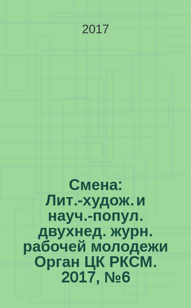 Смена : Лит.-худож. и науч.-попул. двухнед. журн. рабочей молодежи Орган ЦК РКСМ. 2017, № 6 (1832)