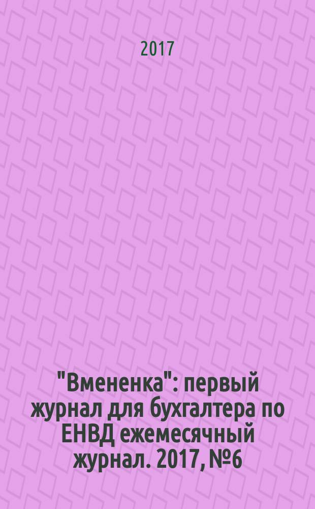 "Вмененка" : первый журнал для бухгалтера по ЕНВД ежемесячный журнал. 2017, № 6