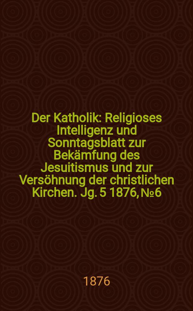 Der Katholik : Religioses Intelligenz und Sonntagsblatt zur Bekämfung des Jesuitismus und zur Versöhnung der christlichen Kirchen. Jg. 5 1876, № 6