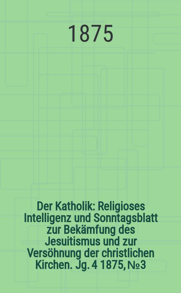 Der Katholik : Religioses Intelligenz und Sonntagsblatt zur Bekämfung des Jesuitismus und zur Versöhnung der christlichen Kirchen. Jg. 4 1875, № 3