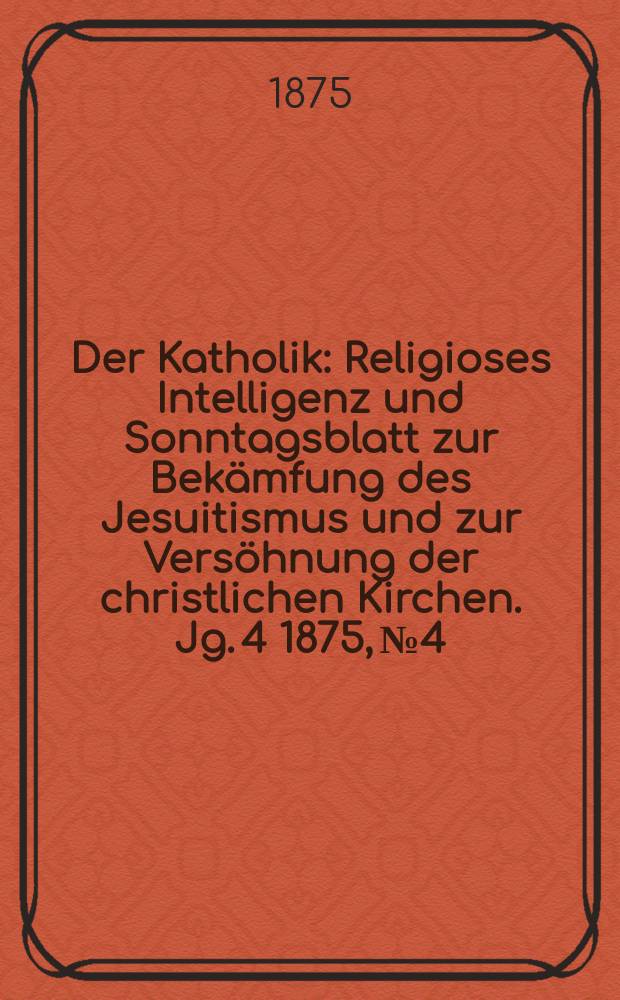 Der Katholik : Religioses Intelligenz und Sonntagsblatt zur Bekämfung des Jesuitismus und zur Versöhnung der christlichen Kirchen. Jg. 4 1875, № 4