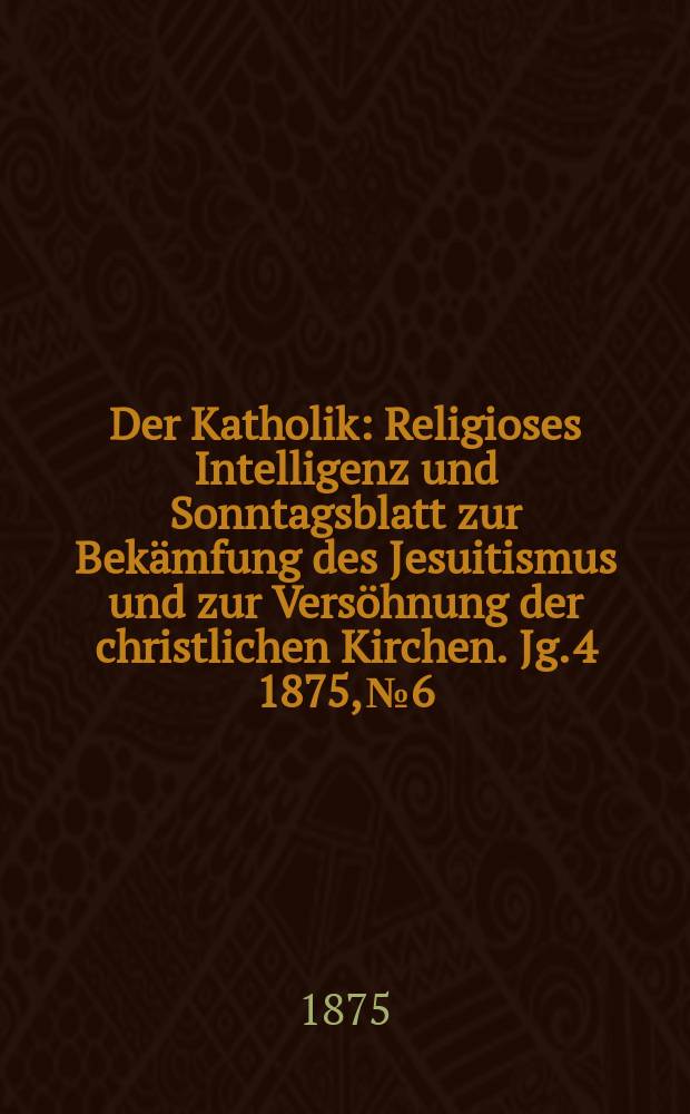 Der Katholik : Religioses Intelligenz und Sonntagsblatt zur Bekämfung des Jesuitismus und zur Versöhnung der christlichen Kirchen. Jg. 4 1875, № 6