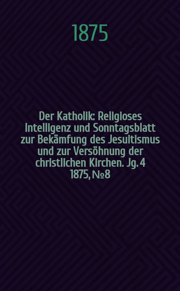 Der Katholik : Religioses Intelligenz und Sonntagsblatt zur Bekämfung des Jesuitismus und zur Versöhnung der christlichen Kirchen. Jg. 4 1875, № 8