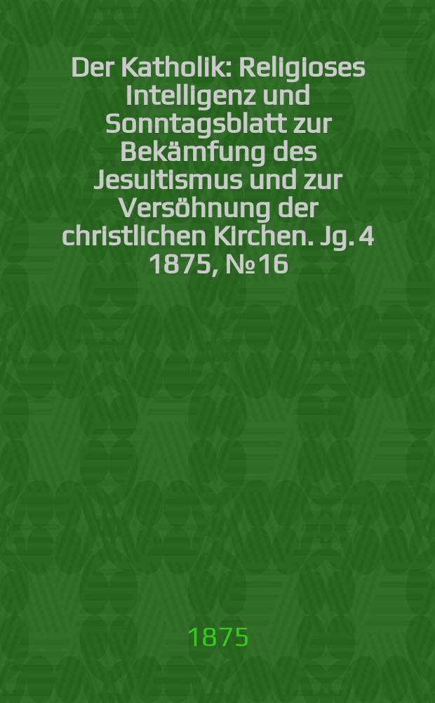 Der Katholik : Religioses Intelligenz und Sonntagsblatt zur Bekämfung des Jesuitismus und zur Versöhnung der christlichen Kirchen. Jg. 4 1875, № 16