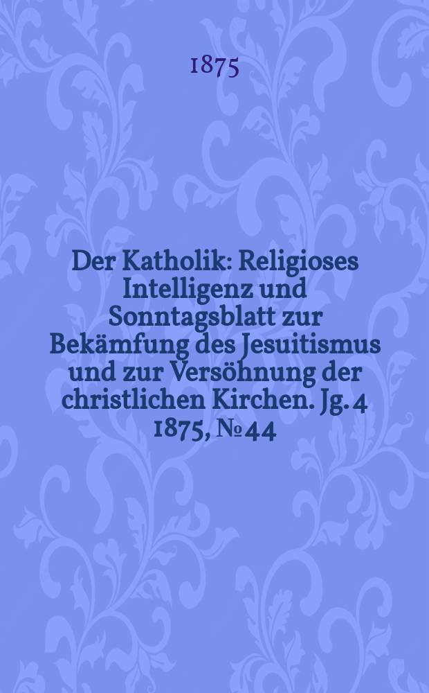 Der Katholik : Religioses Intelligenz und Sonntagsblatt zur Bekämfung des Jesuitismus und zur Versöhnung der christlichen Kirchen. Jg. 4 1875, № 44