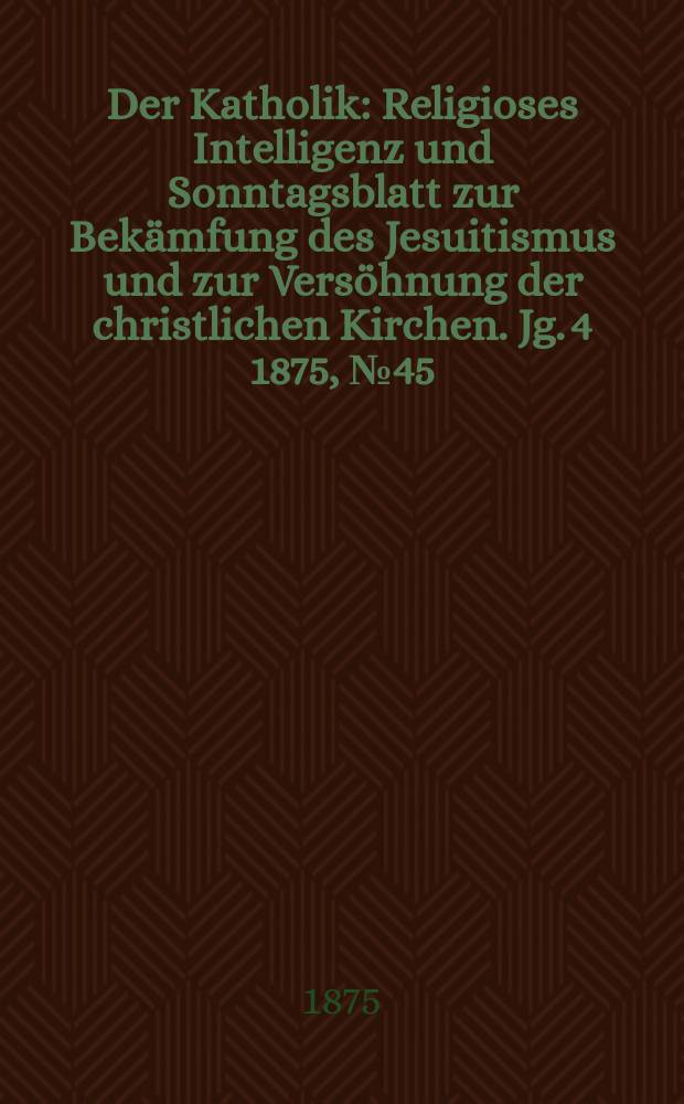 Der Katholik : Religioses Intelligenz und Sonntagsblatt zur Bekämfung des Jesuitismus und zur Versöhnung der christlichen Kirchen. Jg. 4 1875, № 45