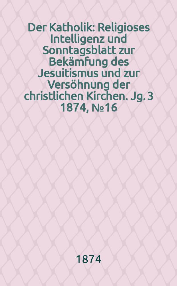 Der Katholik : Religioses Intelligenz und Sonntagsblatt zur Bekämfung des Jesuitismus und zur Versöhnung der christlichen Kirchen. Jg. 3 1874, № 16