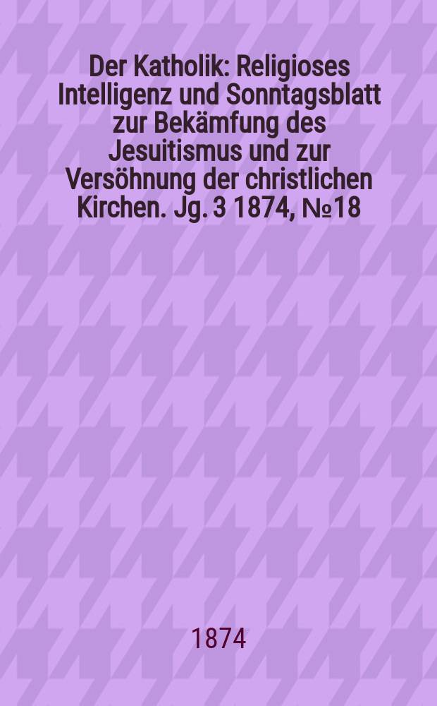 Der Katholik : Religioses Intelligenz und Sonntagsblatt zur Bekämfung des Jesuitismus und zur Versöhnung der christlichen Kirchen. Jg. 3 1874, № 18