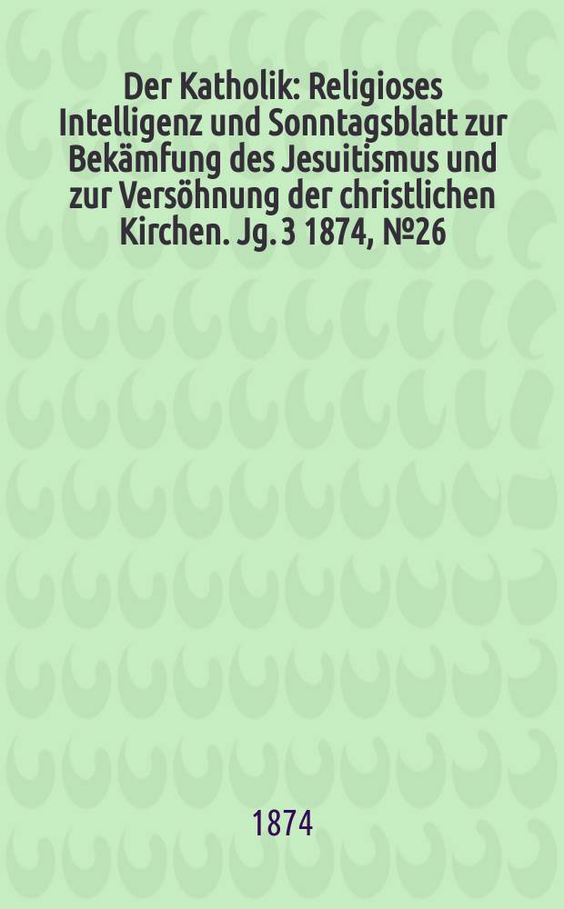 Der Katholik : Religioses Intelligenz und Sonntagsblatt zur Bekämfung des Jesuitismus und zur Versöhnung der christlichen Kirchen. Jg. 3 1874, № 26