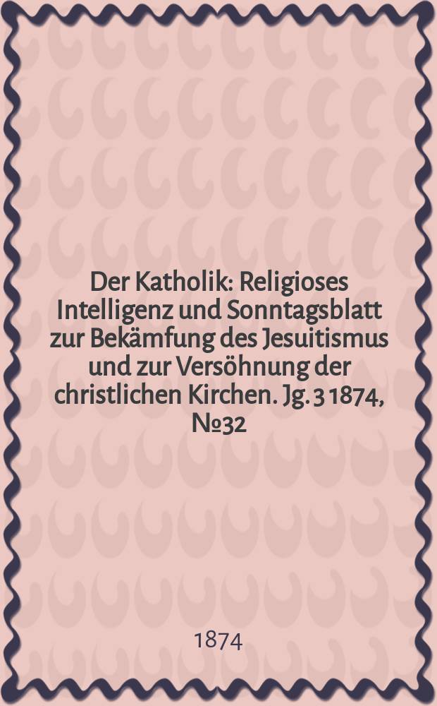 Der Katholik : Religioses Intelligenz und Sonntagsblatt zur Bekämfung des Jesuitismus und zur Versöhnung der christlichen Kirchen. Jg. 3 1874, № 32