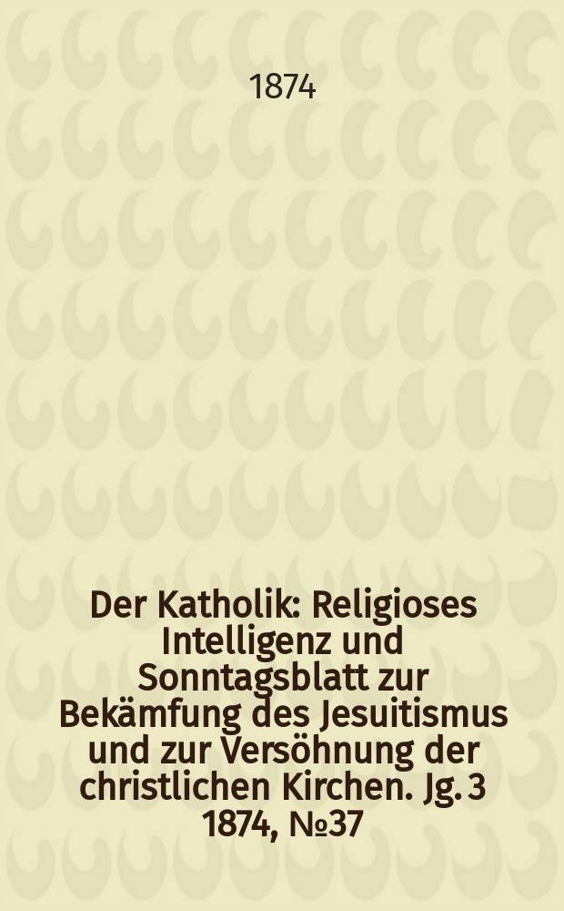 Der Katholik : Religioses Intelligenz und Sonntagsblatt zur Bekämfung des Jesuitismus und zur Versöhnung der christlichen Kirchen. Jg. 3 1874, № 37