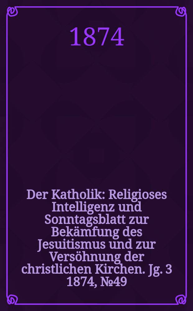 Der Katholik : Religioses Intelligenz und Sonntagsblatt zur Bekämfung des Jesuitismus und zur Versöhnung der christlichen Kirchen. Jg. 3 1874, № 49