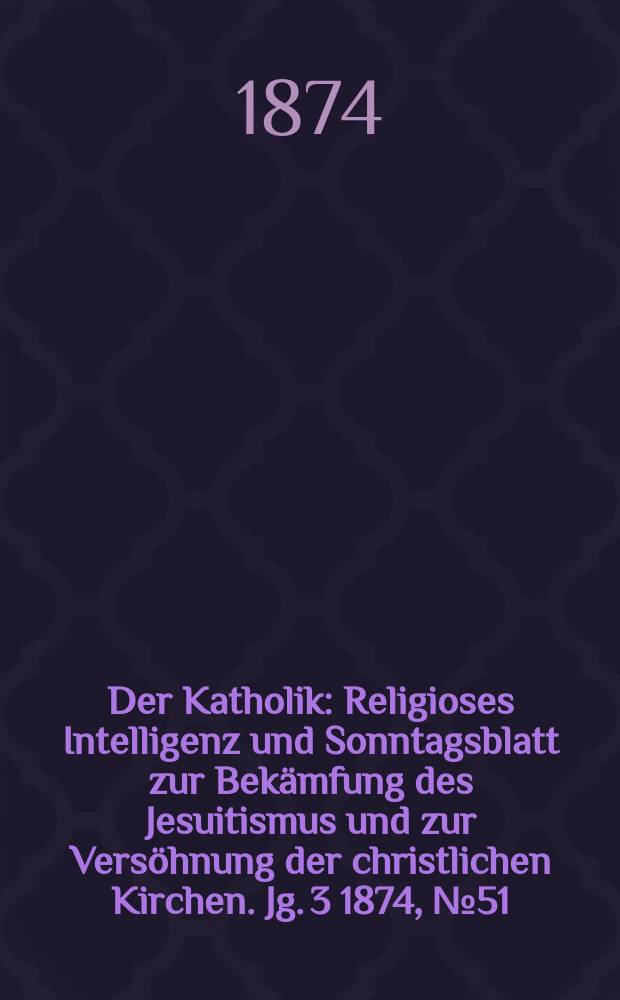 Der Katholik : Religioses Intelligenz und Sonntagsblatt zur Bekämfung des Jesuitismus und zur Versöhnung der christlichen Kirchen. Jg. 3 1874, № 51