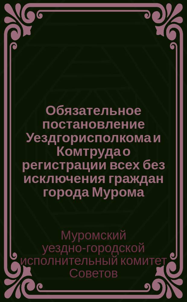 Обязательное постановление Уездгорисполкома и Комтруда о регистрации всех без исключения граждан города Мурома, мужчин от 18 до 50 лет и женщин от 18 до 45 л. : листовка