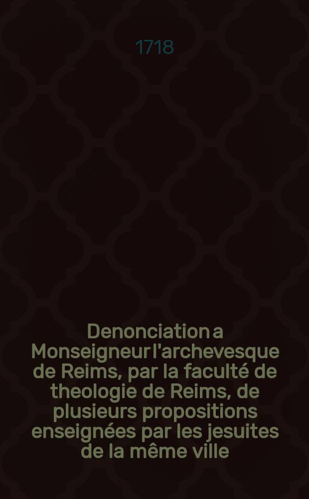 Denonciation a Monseigneur l'archevesque de Reims, par la faculté de theologie de Reims, de plusieurs propositions enseignées par les jesuites de la même ville