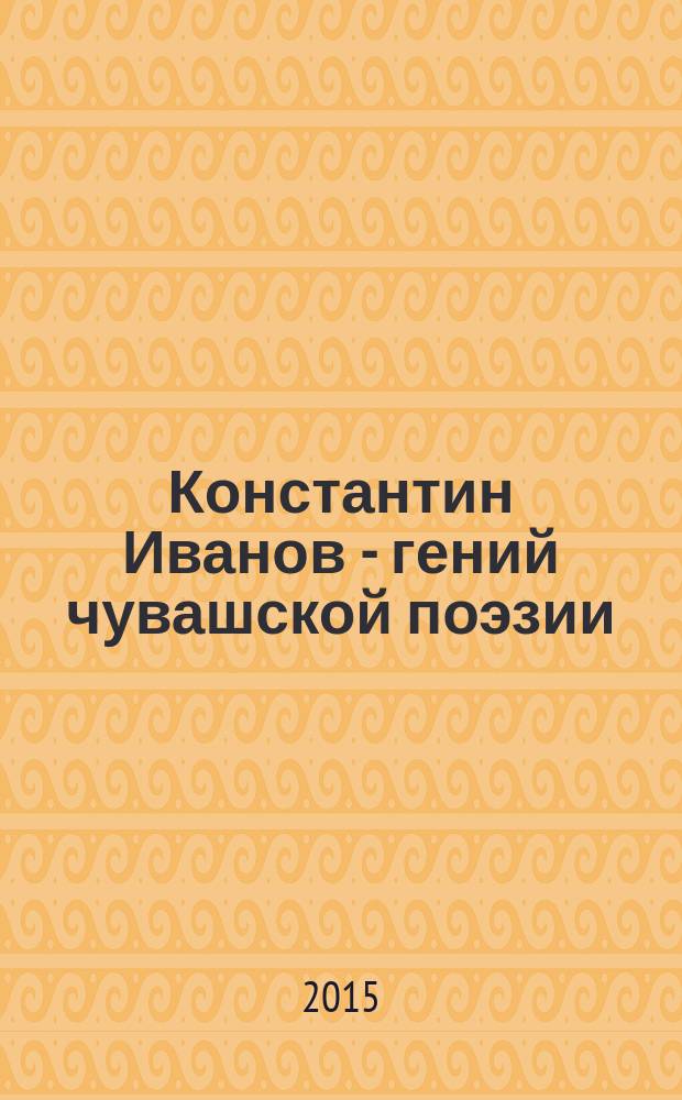 Константин Иванов - гений чувашской поэзии = Константин Иванов - чӑваш поэзийӗн классикӗ : к 125-летию со дня рождения основоположника чувашской литературы К.И. Иванова