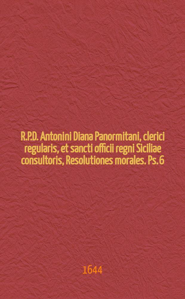 R.P.D. Antonini Diana Panormitani, clerici regularis, et sancti officii regni Siciliae consultoris, Resolutiones morales. Ps. 6 : In qua selectiores casus conscientiae breviter, dilucide, & utplurimum benigne explicabuntur